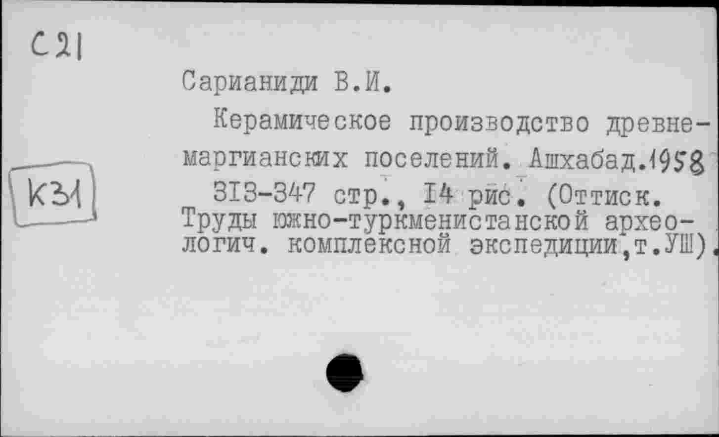 ﻿Сарианиди В.И.
Керамическое производство древне-маргианских поселений. Ашхабад. 19 S3
313-347 стр., 14 рис. (Оттиск.
Труды Ежно-туркменистанской археологии. комплексной экспедиции,!.УШ)